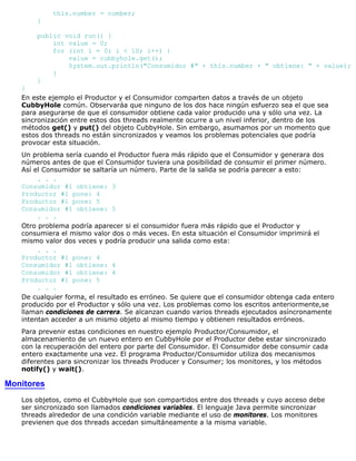 this.number = number;
}
public void run() {
int value = 0;
for (int i = 0; i < 10; i++) {
value = cubbyhole.get();
System.out.println("Consumidor #" + this.number + " obtiene: " + value);
}
}
}
En este ejemplo el Productor y el Consumidor comparten datos a través de un objeto
CubbyHole común. Observaráa que ninguno de los dos hace ningún esfuerzo sea el que sea
para asegurarse de que el consumidor obtiene cada valor producido una y sólo una vez. La
sincronización entre estos dos threads realmente ocurre a un nivel inferior, dentro de los
métodos get() y put() del objeto CubbyHole. Sin embargo, asumamos por un momento que
estos dos threads no están sincronizados y veamos los problemas potenciales que podría
provocar esta situación.
Un problema sería cuando el Productor fuera más rápido que el Consumidor y generara dos
números antes de que el Consumidor tuviera una posibilidad de consumir el primer número.
Así el Consumidor se saltaría un número. Parte de la salida se podría parecer a esto:
. . .
Consumidor #1 obtiene: 3
Productor #1 pone: 4
Productor #1 pone: 5
Consumidor #1 obtiene: 5
. . .
Otro problema podría aparecer si el consumidor fuera más rápido que el Productor y
consumiera el mismo valor dos o más veces. En esta situación el Consumidor imprimirá el
mismo valor dos veces y podría producir una salida como esta:
. . .
Productor #1 pone: 4
Consumidor #1 obtiene: 4
Consumidor #1 obtiene: 4
Productor #1 pone: 5
. . .
De cualquier forma, el resultado es erróneo. Se quiere que el consumidor obtenga cada entero
producido por el Productor y sólo una vez. Los problemas como los escritos anteriormente,se
llaman condiciones de carrera. Se alcanzan cuando varios threads ejecutados asíncronamente
intentan acceder a un mismo objeto al mismo tiempo y obtienen resultados erróneos.
Para prevenir estas condiciones en nuestro ejemplo Productor/Consumidor, el
almacenamiento de un nuevo entero en CubbyHole por el Productor debe estar sincronizado
con la recuperación del entero por parte del Consumidor. El Consumidor debe consumir cada
entero exactamente una vez. El programa Productor/Consumidor utiliza dos mecanismos
diferentes para sincronizar los threads Producer y Consumer; los monitores, y los métodos
notify() y wait().
Monitores
Los objetos, como el CubbyHole que son compartidos entre dos threads y cuyo acceso debe
ser sincronizado son llamados condiciones variables. El lenguaje Java permite sincronizar
threads alrededor de una condición variable mediante el uso de monitores. Los monitores
previenen que dos threads accedan simultáneamente a la misma variable.
 