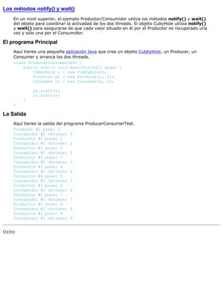 Los métodos notify() y wait()
En un nivel superior, el ejemplo Productor/Consumidor utiliza los métodos notify() y wait()
del objeto para coordinar la activadad de los dos threads. El objeto CubyHole utiliza notify()
y wait() para asegurarse de que cada valor situado en él por el Productor es recuperado una
vez y sólo una por el Consumidor.
El programa Principal
Aquí tienes una pequeña aplicación Java que crea un objeto CubbyHole, un Producer, un
Consumer y arranca los dos threads.
class ProducerConsumerTest {
public static void main(String[] args) {
CubbyHole c = new CubbyHole();
Producer p1 = new Producer(c, 1);
Consumer c1 = new Consumer(c, 1);
p1.start();
c1.start();
}
}
La Salida
Aquí tienes la salida del programa ProducerConsumerTest.
Producer #1 pone: 0
Consumidor #1 obtiene: 0
Productor #1 pone: 1
Consumidor #1 obtiene: 1
Productor #1 pone: 2
Consumidor #1 obtiene: 2
Productor #1 pone: 3
Consumidor #1 obtiene: 3
Productor #1 pone: 4
Consumidor #1 obtiene: 4
Productor #1 pone: 5
Consumidor #1 obtiene: 5
Productor #1 pone: 6
Consumidor #1 obtiene: 6
Productor #1 pone: 7
Consumidor #1 obtiene: 7
Productor #1 pone: 8
Consumidor #1 obtiene: 8
Productor #1 pone: 9
Consumidor #1 obtiene: 9
Ozito
 