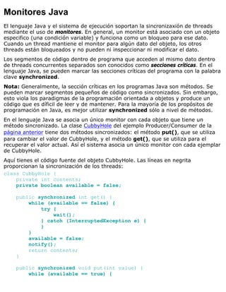 Monitores Java
El lenguaje Java y el sistema de ejecución soportan la sincronizaxión de threads
mediante el uso de monitores. En general, un monitor está asociado con un objeto
especifico (una condición variable) y funciona como un bloqueo para ese dato.
Cuando un thread mantiene el monitor para algún dato del objeto, los otros
threads están bloqueados y no pueden ni inspeccionar ni modificar el dato.
Los segmentos de código dentro de programa que acceden al mismo dato dentro
de threads concurrentes separados son conocidos como secciones críticas. En el
lenguaje Java, se pueden marcar las secciones críticas del programa con la palabra
clave synchronized.
Nota: Generalmente, la sección críticas en los programas Java son métodos. Se
pueden marcar segmentos pequeños de código como sincronizados. Sin embargo,
esto viola los paradigmas de la programación orientada a objetos y produce un
código que es díficil de leer y de mantener. Para la mayoría de los propósitos de
programación en Java, es mejor utilizar synchronized sólo a nivel de métodos.
En el lenguaje Java se asocia un único monitor con cada objeto que tiene un
método sincronizado. La clase CubbyHole del ejemplo Producer/Consumer de la
página anterior tiene dos métodos sincronizados: el método put(), que se utiliza
para cambiar el valor de CubbyHole, y el método get(), que se utiliza para el
recuperar el valor actual. Así el sistema asocia un único monitor con cada ejemplar
de CubbyHole.
Aquí tienes el código fuente del objeto CubbyHole. Las líneas en negrita
proporcionan la sincronización de los threads:
class CubbyHole {
private int contents;
private boolean available = false;
public synchronized int get() {
while (available == false) {
try {
wait();
} catch (InterruptedException e) {
}
}
available = false;
notify();
return contents;
}
public synchronized void put(int value) {
while (available == true) {
 