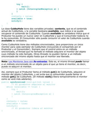 try {
wait();
} catch (InterruptedException e) {
}
}
contents = value;
available = true;
notify();
}
}
La clase CubbyHole tiene dos variables privadas: contents, que es el contenido
actual de CubbyHole, y la variable booleana available, que indica si se puede
recuperar el contenido de CubbyHole. Cuando available es verdadera indica que el
Productor ha puesto un nuevo valor en CubbyHole y que el Consumidor todavía no
la ha consumido. El Consumidor sólo puede consumir el valor de CubbyHole cuando
available es verdadera.
Como CubbyHole tiene dos métodos sincronizados, java proporciona un único
monitor para cada ejemplar de CubbyHole (incluyendo el compartido por el
Productor y el Consumidor). Siempre que el control entra en un método
sincronizado, el thread que ha llamado el método adquiere el monitor del objeto
cuyo método ha sido llamado. Otros threads no pueden llamar a un método
sincronizado del mismo objeto hasta que el monitor sea liberado.
Nota: Los Monitores Java son Re-entrantes. Esto es, el mismo thread puede llamar
a un método sincronizado de un objeto para el que ya tiene el monitor, es decir,
puede re-adquirir el monitor.
Así, siempre que el Productor llama al método put() de CubbyHole, adquiere el
monitor del objeto CubbyHole, y así evita que el consumidor pueda llamar al
método get() de CubbyHole. (El método wait() libera temporalmente el monitor
como se verá más adelante).
public synchronized void put(int value) {
// El productor adquiere el monitor
while (available == true) {
try {
wait();
} catch (InterruptedException e) {
}
}
contents = value;
available = true;
notify();
// El productor libera el monitor
}
 