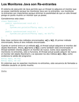 Los Monitores Java son Re-entrantes
El sistema de ejecución de Java permite que un thread re-adquiera el monitor que
ya posee realmente porque los monitores Java son re-entrantes. Los monitores
re-entrantes son importantes porque eliminan la posibilidad de que un sólo thread
ponga en punto muerto un monitor que ya posee.
Consideremos esta clase:
class Reentrant {
public synchronized void a() {
b();
System.out.println("Estoy aquí, en a()");
}
public synchronized void b() {
System.out.println("Estoy aquí, en b()");
}
}
Esta clase contiene dos métodos sincronizados: a() y b(). El primer método
sincronizado, llama al otro método sincronizado.
Cuando el control entra en el método a(), el thread actual adquiere el monitor del
objeto Reentrant. Ahora, a() llama a b() y como también está sincronizado el
thread también intenta adquirir el monitor de nuevo. Como Java soporta los
monitores re-entrantes, esto si funciona. El thread actual puede adquirir de nuevo
el monitor del objeto Reentrant y se ejecutan los dos métoso a() y b(), como
evidencia la salida del programa:
Estoy aquí, en b()
Estoy aquí, en a()
En sistemas que no soportan monitores re-entrantes, esta secuencia de llamadas a
métodos causaría un punto muerto.
Ozito
 