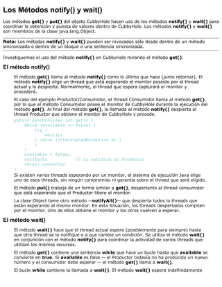 Los Métodos notify() y wait()
Los métodos get() y put() del objeto CubbyHole hacen uso de los métodos notify() y wait() para
coordinar la obtención y puesta de valores dentro de CubbyHole. Los métodos notify() y wait()
son miembros de la clase java.lang.Object.
Nota: Los métodos notify() y wait() pueden ser invocados sólo desde dentro de un método
sincronizado o dentro de un bloque o una sentencia sincronizada.
Investiguemos el uso del método notify() en CubbyHole mirando el método get().
El método notify()
El método get() llama al método notify() como lo último que hace (junto retornar). El
método notify() elige un thread que está esperando el monitor poseido por el thread
actual y lo despierta. Normalmente, el thread que espera capturará el monitor y
procederá.
El caso del ejemplo Productor/Consumidor, el thread Consumidor llama al método get(),
por lo que el método Consumidor posee el monitor de CubbyHole durante la ejecución del
método get(). Al final del método get(), la llamada al método notify() despierta al
thread Productor que obtiene el monitor de CubbyHole y procede.
public synchronized int get() {
while (available == false) {
try {
wait();
} catch (InterruptedException e) {
}
}
available = false;
notify(); // lo notifica al Productor
return contents;
}
Si existen varios threads esperando por un monitor, el sistema de ejecución Java elige
uno de esos threads, sin ningún compromiso ni garantía sobre el thread que será eligido.
El método put() trabaja de un forma similar a get(), despertanto al thread consumidor
que está esperando que el Productor libere el monitor.
La clase Object tiene otro método --notifyAll()-- que despierta todos lo threads que
están esperando al mismo monitor. En esta Situación, los threads despertados compiten
por el monitor. Uno de ellos obtiene el monitor y los otros vuelven a esperar.
El método wait()
El método wait() hace que el thread actual espere (posiblemente para siempre) hasta
que otro thread se lo notifique o a que cambie un condición. Se utiliza el método wait()
en conjunción con el método notify() para coordinar la actividad de varios threads que
utilizan los mismos recursos.
El método get() contiene una sentencia while que hace un bucle hasta que available se
convierte en true. Si available es false -- el Productor todavía no ha producido un nuevo
número y el consumidor debe esperar -- el método get() llama a wait().
El bucle while contiene la llamada a wait(). El método wait() espera indefinidamente
 