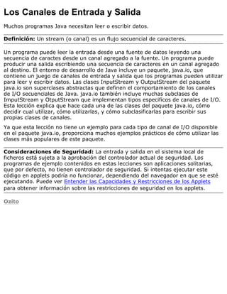 Los Canales de Entrada y Salida
Muchos programas Java necesitan leer o escribir datos.
Definición: Un stream (o canal) es un flujo secuencial de caracteres.
Un programa puede leer la entrada desde una fuente de datos leyendo una
secuencia de caractes desde un canal agregado a la fuente. Un programa puede
producir una salida escribiendo una secuencia de caracteres en un canal agregado
al destino. El entorno de desarrollo de Java incluye un paquete, java.io, que
contiene un juego de canales de entrada y salida que los programas pueden utilizar
para leer y escribir datos. Las clases InputStream y OutputStream del paquete
java.io son superclases abstractas que definen el comportamiento de los canales
de I/O secuenciales de Java. java.io también incluye muchas subclases de
ImputStream y OtputStream que implementan tipos especificos de canales de I/O.
Esta lección explica que hace cada una de las clases del paquete java.io, cómo
decidir cual utilizar, cómo utilizarlas, y cómo subclasificarlas para escribir sus
propias clases de canales.
Ya que esta lección no tiene un ejemplo para cada tipo de canal de I/O disponible
en el paquete java.io, proporciona muchos ejemplos prácticos de cómo utilizar las
clases más populares de este paquete.
Consideraciones de Seguridad: La entrada y salida en el sistema local de
ficheros está sujeta a la aprobación del controlador actual de seguridad. Los
programas de ejemplo contenidos en estas lecciones son aplicaciones solitarias,
que por defecto, no tienen controlador de seguridad. Si intentas ejecutar este
código en applets podría no funcionar, dependiendo del navegador en que se esté
ejecutando. Puede ver Entender las Capacidades y Restricciones de los Applets
para obtener información sobre las restricciones de seguridad en los applets.
Ozito
 