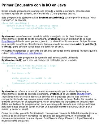 Primer Encuentro con la I/O en Java
Si has estado utilizando los canales de entrada y salida estandard, entonces has
utilizado, quizás sin saberlo, los canales de I/O del paquete java.io.
Este programa de ejemplo utiliza System.out.println() para imprimir el texto "Hola
Mundo!" en la pantalla.
class HelloWorldApp {
public static void main (String[] args) {
System.out.println("Hola Mundo!");
}
}
System.out se refiere a un canal de salida manejado por la clase System que
implementa el canal de salida estandard. System.out es un ejemplar de la clase
PrintStream definida en el paquete java.io. La clase PrintStream es un OutputStream
muy sencillo de utilizar. Simplemente llama a uno de sus métodos print(), println(),
o write() para escribir varios tipos de datos en el canal.
PrintStream pertenece al conjunto de canales conocidos como canales filtrados que se
cubren más adelante en esta lección.
Similarmente, este programa de ejemplo está estructurado utilizando
System.in.read() para leer los caracteres tecleados por el usuario.
class Count {
public static void main(String[] args)
throws java.io.IOException
{
int count = 0;
while (System.in.read() != -1)
count++;
System.out.println("La entrada tiene " + count + " caracteres.");
}
}
System.in se refiere a un canal de entrada manejado por la clase System que
implementa el canal de entrada estandard. System.in es un objeto InputStream.
InputStream es una clase abstracta definida en el paquete java.io que define el
comportamiento de los canales secuenciales de entrada de Java. Todos los canales de
entrada definidos en el paquete java.io son subclases de InputStream. InputStream
define un iterface de programación para los canales de entrada que incluye métodos
para leer datos desde el canal, marcar una posición dentro del canal, saltar a una
marca, y cerrar el canal.
Como has visto, ya estás familiarizado con algunos canales de I/O del paquete java.io.
El resto de esta lección introduce los canales del paquete java.io (incluyendo los
canales mencionados en esta página: PrintStream, OutputStream e InputStream) y
muestra cómo utilizarlos.
 