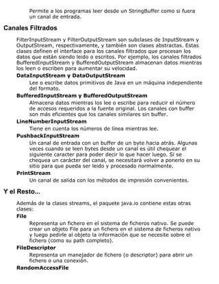Permite a los programas leer desde un StringBuffer como si fuera
un canal de entrada.
Canales Filtrados
FilterInputStream y FilterOutputStream son subclases de InputStream y
OutputStream, respectivamente, y también son clases abstractas. Estas
clases definen el interface para los canales filtrados que procesan los
datos que están siendo leido o escritos. Por ejemplo, los canales filtrados
BufferedInputStream y BufferedOutputStream almacenan datos mientras
los leen o escriben para aumentar su velocidad.
DataInputStream y DataOutputStream
Lee o escribe datos primitivos de Java en un máquina independiente
del formato.
BufferedInputStream y BufferedOutputStream
Almacena datos mientras los lee o escribe para reducir el número
de accesos requeridos a la fuente original. Los canales con buffer
son más eficientes que los canales similares sin buffer.
LineNumberInputStream
Tiene en cuenta los números de línea mientras lee.
PushbackInputStream
Un canal de entrada con un buffer de un byte hacia atrás. Algunas
veces cuando se leen bytes desde un canal es útil chequear el
siguiente caracter para poder decir lo que hacer luego. Si se
chequea un carácter del canal, se necesitará volver a ponerlo en su
sitio para que pueda ser leido y procesado normalmente.
PrintStream
Un canal de salida con los métodos de impresión convenientes.
Y el Resto...
Además de la clases streams, el paquete java.io contiene estas otras
clases:
File
Representa un fichero en el sistema de ficheros nativo. Se puede
crear un objeto File para un fichero en el sistema de ficheros nativo
y luego pedirle al objeto la información que se necesite sobre el
fichero (como su path completo).
FileDescriptor
Representa un manejador de fichero (o descriptor) para abrir un
fichero o una conexión.
RandomAccessFile
 