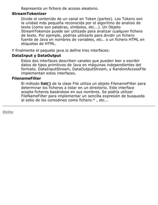 Representa un fichero de acceso aleatorio.
StreamTokenizer
Divide el contenido de un canal en Token (partes). Los Tokens son
la unidad más pequeña reconocida por el algoritmo de analisis de
texto (como son palabras, símbolos, etc...). Un Objeto
StreamTokenize puede ser utilizado para analizar cualquier fichero
de texto. Por ejemplo, podrías utilizarlo para dividir un fichero
fuente de Java en nombres de variables, etc.. o un fichero HTML en
etiquetas de HTML.
Y finalmente el paquete java.io define tres interfaces:
DataInput y DataOutput
Estos dos interfaces describen canales que pueden leer o escribir
datos de tipos primitivos de Java en máquinas independientes del
formato. DataInputStream, DataOutputStream, y RandomAccessFile
implementan estos interfaces.
FilenameFilter
El método list() de la clase File utiliza un objeto FilenameFilter para
determinar los ficheros a listar en un directorio. Este interface
acepta ficheros basándose en sus nombres. Se podría utilizar
FileNameFilter para implementar un sencilla expresión de busqueda
al estio de los comodines como fichero.* , etc...
Ozito
 