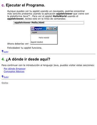 c. Ejecutar el Programa.
Aunque puedes ver tu applet usando un navegado, podrías encontrar
más sencillo probarlos usando la aplicación appletviewer que viene con
la plataforma JavaTM . Para ver el applet HelloWorld usando el
appletviewer, teclea esto en la línea de comandos:
appletviewer Hello.html
Ahora deberías ver:
Felicidades! tu applet funciona.
subir
4. ¿A dónde ir desde aquí?
Para continuar con la introducción al lenguaje Java, puedes visitar estas secciones:
Por dónde Empezar
Conceptos Básicos
Subir
Ozito
 