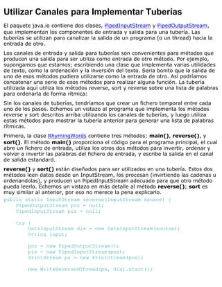 Utilizar Canales para Implementar Tuberías
El paquete java.io contiene dos clases, PipedInputStream y PipedOutputStream,
que implementan los componentes de entrada y salida para una tubería. Las
tuberías se utilizan para canalizar la salida de un programa (o un thread) hacia la
entrada de otro.
Los canales de entrada y salida para tuberías son convenientes para métodos que
producen una salida para ser utiliza como entrada de otro método. Por ejemplo,
supongamos que estamos; escribiendo una clase que implementa varias utilidades
de texto, como la ordenación y la inversión del texto. Seria bonito que la salida de
uno de esos métodos pudiera utilizarse como la entrada de otro. Así podríamos
concatenar una serie de esos métodos para realizar alguna función. La tubería
utilizada aquí utiliza los métodos reverse, sort y reverse sobre una lista de palabras
para ordenarla de forma rítmica:
Sin los canales de tuberías, tendríamos que crear un fichero temporal entre cada
uno de los pasos. Echemos un vistazo al programa que implementa los métodos
reverse y sort descritos arriba utilizando los canales de tuberías, y luego utiliza
estas métodos para mostrar la tubería anterior para generar una lista de palabras
rítmicas.
Primero, la clase RhymingWords contiene tres métodos: main(), reverse(), y
sort(). El método main() proporciona el código para el programa principal, el cual
abre un fichero de entrada, utiliza los otros dos métodos para invertir, ordenar y
volver a invertir las palabras del fichero de entrada, y escribe la salida en el canal
de salida estandard.
reverse() y sort() están diseñados para ser utilizados en una tubería. Estos dos
métodos leen datos desde un InputStream, los procesan (invirtiendo las cadenas u
ordenandolas), y producen un PipedInputStream adecuado para que otro método
pueda leerlo. Echemos un vistazo en más detalle al método reverse(); sort es
muy similar al anterior, por eso no merece la pena explicarlo.
public static InputStream reverse(InputStream source) {
PipedOutputStream pos = null;
PipedInputStream pis = null;
try {
DataInputStream dis = new DataInputStream(source);
String input;
pos = new PipedOutputStream();
pis = new PipedInputStream(pos);
PrintStream ps = new PrintStream(pos);
new WriteReversedThread(ps, dis).start();
 