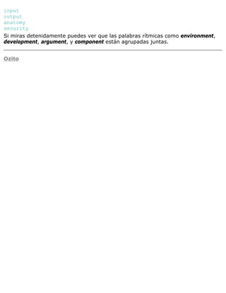 input
output
anatomy
security
Si miras detenidamente puedes ver que las palabras rítmicas como environment,
development, argument, y component están agrupadas juntas.
Ozito
 