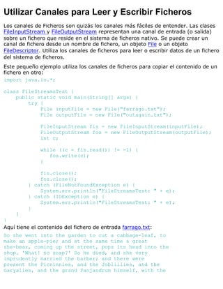 Utilizar Canales para Leer y Escribir Ficheros
Los canales de Ficheros son quizás los canales más fáciles de entender. Las clases
FileInputStream y FileOutputStream representan una canal de entrada (o salida)
sobre un fichero que reside en el sistema de ficheros nativo. Se puede crear un
canal de fichero desde un nombre de fichero, un objeto File o un objeto
FileDescriptor. Utiliza los canales de ficheros para leer o escribir datos de un fichero
del sistema de ficheros.
Este pequeño ejemplo utiliza los canales de ficheros para copiar el contenido de un
fichero en otro:
import java.io.*;
class FileStreamsTest {
public static void main(String[] args) {
try {
File inputFile = new File("farrago.txt");
File outputFile = new File("outagain.txt");
FileInputStream fis = new FileInputStream(inputFile);
FileOutputStream fos = new FileOutputStream(outputFile);
int c;
while ((c = fis.read()) != -1) {
fos.write(c);
}
fis.close();
fos.close();
} catch (FileNotFoundException e) {
System.err.println("FileStreamsTest: " + e);
} catch (IOException e) {
System.err.println("FileStreamsTest: " + e);
}
}
}
Aquí tiene el contenido del fichero de entrada farrago.txt:
So she went into the garden to cut a cabbage-leaf, to
make an apple-pie; and at the same time a great
she-bear, coming up the street, pops its head into the
shop. 'What! no soap?' So he died, and she very
imprudently married the barber; and there were
present the Picninnies, and the Joblillies, and the
Garyalies, and the grand Panjandrum himself, with the
 