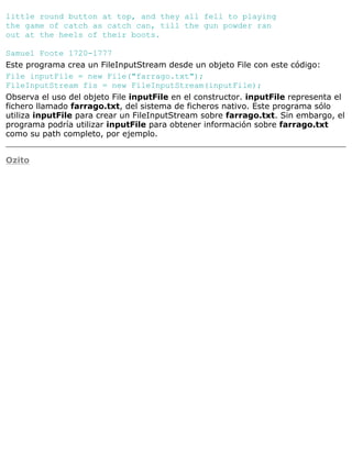 little round button at top, and they all fell to playing
the game of catch as catch can, till the gun powder ran
out at the heels of their boots.
Samuel Foote 1720-1777
Este programa crea un FileInputStream desde un objeto File con este código:
File inputFile = new File("farrago.txt");
FileInputStream fis = new FileInputStream(inputFile);
Observa el uso del objeto File inputFile en el constructor. inputFile representa el
fichero llamado farrago.txt, del sistema de ficheros nativo. Este programa sólo
utiliza inputFile para crear un FileInputStream sobre farrago.txt. Sin embargo, el
programa podría utilizar inputFile para obtener información sobre farrago.txt
como su path completo, por ejemplo.
Ozito
 