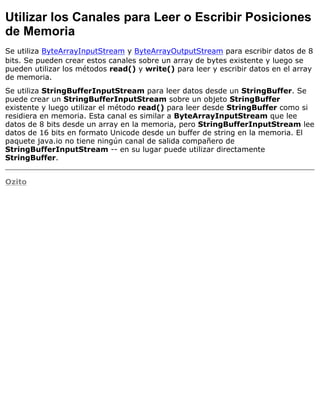 Utilizar los Canales para Leer o Escribir Posiciones
de Memoria
Se utiliza ByteArrayInputStream y ByteArrayOutputStream para escribir datos de 8
bits. Se pueden crear estos canales sobre un array de bytes existente y luego se
pueden utilizar los métodos read() y write() para leer y escribir datos en el array
de memoria.
Se utiliza StringBufferInputStream para leer datos desde un StringBuffer. Se
puede crear un StringBufferInputStream sobre un objeto StringBuffer
existente y luego utilizar el método read() para leer desde StringBuffer como si
residiera en memoria. Esta canal es similar a ByteArrayInputStream que lee
datos de 8 bits desde un array en la memoria, pero StringBufferInputStream lee
datos de 16 bits en formato Unicode desde un buffer de string en la memoria. El
paquete java.io no tiene ningún canal de salida compañero de
StringBufferInputStream -- en su lugar puede utilizar directamente
StringBuffer.
Ozito
 