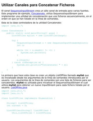 Utilizar Canales para Concatenar Ficheros
El canal SequenceInputStream crea un sólo canal de entrada para varias fuentes.
Este programa de ejemplo, Concatenate, utiliza SequenceInputStream para
implementar una utilidad de concatenación que une ficheros secuencialmente, en el
orden en que se han listado en la línea de comandos.
Esta es la clase controladora de la utilidad Concatenate:
import java.io.*;
class Concatenate {
public static void main(String[] args) {
ListOfFiles mylist = new ListOfFiles(args);
try {
SequenceInputStream s = new SequenceInputStream(mylist);
int c;
while ((c = s.read()) != -1) {
System.out.write(c);
}
s.close();
} catch (IOException e) {
System.err.println("Concatenate: " + e);
}
}
}
Lo primero que hace esta clase es crear un objeto ListOfFiles llamado mylist que
es inicializado desde los argumentos de la línea de comandos introducidos por el
usuario. Los argumentos de la línea de comandos son una lista de ficheros para ser
concatendos. mylist es utilizada para inicializar el SequenceInputStream el cual
utiliza mylist para obtener un nuevo InputStream para cada fichero listado por el
usuario. ListOfFiles.java
import java.util.*;
import java.io.*;
class ListOfFiles implements Enumeration {
String[] listOfFiles;
int current = 0;
ListOfFiles(String[] listOfFiles) {
this.listOfFiles = listOfFiles;
 