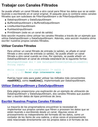Trabajar con Canales Filtrados
Se puede añadir un canal filtrado a otro canal para filtrar los datos que se se están
leyendo o escribiendo en el canal original. El paquete java.io contiene estos canales
filtrados que son subclases de FilterInputStream o de FilterOutputStream:
DataInputStream y DataOutputStreamq
BufferedInputStream y BufferedOutputStreamq
LineNumberInputStreamq
PushbackInputStreamq
PrintStream (este es un canal de salida)q
Esta sección muestra cómo utilizar los canales filtrados a través de un ejemplo que
utiliza DataInputStream y DataOutputStream. Además, esta sección muestra cómo
escribir nuestros propios canales filtrados.
Utilizar Canales Filtrados
Para utilizar un canal filtrado de entrada (o salida), se añade el canal
filtrado a otro canal de entrada (o salida). Se puede añadir un canal
filtrado a otro canal cuando se crea. Por ejemplo, se puede añadir un
DataInputStream al canal de entrada estandard de la siguiente forma:
DataInputStream dis = new DataInputStream(System.in.read());
String input;
while ((input = dis.readLine()) != null) {
. . . // Hacer algo interesante aquí
}
Podrías hacer esto para poder utilizar los métodos más convenientes
readXXX(), como readLine(), implementado por DataInputStream.
Utilizar DataInputStream y DataOutputStream
Esta página proporciona una explicación de un ejemplo de utilización de
DataInputStream y DataOutputStream, dos canales filtrados que pueden
leer y escribir datos de tipos primitivos de Java.
Escribir Nuestros Propios Canales Filtrados
La mayoría de los programadores encuentran la necesidad de
implementar sus propios canales que filtren o procesen los datos que se
están leyendo o escribiendo desde un canal. Algunas veces el
procesamiento es independiente del formado de los datos, como un
contador de los ítems de una cadena, y otras veces el procesamiento
está relacionado directamente con los propios datos o el formato de los
 