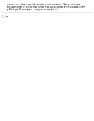 datos, como leer o escribir los datos contenidos en filas y columnas.
Frecuentemente, estos programadores subclasifican FilterOutputStream
y FileInputStream para conseguir sus objetivos.
Ozito
 