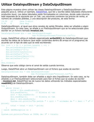 Utilizar DataInputStream y DataOutputStream
Esta página muestra cómo utilizar las clases DataInputStream y DataOutputStream del
paquete java.io. Utiliza un ejemplo, DataIOTest, que lee y escribe datos tabulados (facturando
productos Java). Los datos tabulados están formateados en columnas, donde cada columna
está separada de la siguiente por un Tab. Las columnas contienen los precios de venta, el
número de unidades pedidas, y una descripción del producto, de esta forma:
19.99 12 Java T-shirt
9.99 8 Java Mug
DataOutputStream, al igual que otros canales de salida filtrados, debe ser añadido a algún
OutputStream. En este caso, se añade a un FileOutputStream que se ha seleccionado para
escribir en un fichero llamado invoice1.txt.
DataOutputStream dos = new DataOutputStream(
new FileOutputStream("invoice1.txt"));
Luego, DataIOTest utiliza el método especializado writeXXX() de DataOutputStream que
escribe los datos de la factura (que están contenidos dentro de arrays en el programa) de
acuerdo con el tipo de dato que se está escribiendo:
for (int i = 0; i < prices.length; i ++) {
dos.writeDouble(prices[i]);
dos.writeChar('t');
dos.writeInt(units[i]);
dos.writeChar('t');
dos.writeChars(descs[i]);
dos.writeChar('n');
}
dos.close();
Observa que este código cierra el canal de salida cuando termina.
Luego, DataIOTest abre un DataInputStream con el fichero que acaba de escribir:
DataInputStream dis = new DataInputStream(
new FileInputStream("invoice1.txt"));
DataInputStream, también debe ser añadido a algún otro InputStream. En este caso, se ha
añadido a un FileInputStream seleccionado para leer el ficheo que se acaba de escribir
--invoice1.txt. DataIOTest lee de nuevo los datos utilizando los métodos especializados
readXXX() de DataInputStream.
try {
while (true) {
price = dis.readDouble();
dis.readChar(); // Elimina el tab
unit = dis.readInt();
dis.readChar(); // Elimina el tab
desc = dis.readLine();
System.out.println("Ha pedido " + unit + " unidades de " + desc + " a" +
price);
total = total + unit * price;
}
} catch (EOFException e) {
}
System.out.println("Para un TOTAL de: $" + total);
 