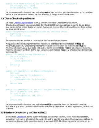 public void write(byte[] b, int off, int len) throws IOException {
out.write(b, off, len);
cksum.update(b, off, len);
}
La implementación de estos tres métodos write() es sencilla: escriben los datos en el canal de
salida al que este canal filtrado ha sido añadido, y luego actualizan la suma.
La Clase CheckedInputStream
La clase CheckedInputStream es muy similar a la clase CheckedOutputStream.
CheckedInputStream es una subclase de FilterInputStream que calcula la suma de los datos
que están siendo leidos desde un canal. Cuando se cree un CheckedInputStream, debe utilizar
su único constructor:
public CheckedInputStream(InputStream in, Checksum cksum) {
super(in);
this.cksum = cksum;
}
Este constructor es similar al constructor de CheckedOutputStream.
Al igual que CheckedOutputStream se necesitará sobreescribir los métodos wite() de
FilterOutputStream, CheckedInputStream necesita sobreescribir los métodos read() de
FilterInputStream, para que cada vez que se llame a un método read() se actualice la suma.
FilterInputStream también define tres versiones del método read() y CheckedInputStream los
sobreescribe:
public int read() throws IOException {
int b = in.read();
if (b != -1) {
cksum.update(b);
}
return b;
}
public int read(byte[] b) throws IOException {
int len;
len = in.read(b, 0, b.length);
if (len != -1) {
cksum.update(b, 0, b.length);
}
return len;
}
public int read(byte[] b, int off, int len) throws IOException {
len = in.read(b, off, len);
if (len != -1) {
cksum.update(b, off, len);
}
return len;
}
La implementación de estos tres métodos read() es sencilla: leen los datos del canal de
entrada al que este; canal filtrado ha sido añadido, y luego si se ha leido algún dato, actualizan
la suma.
El Interface Checksum y la Clase Adler32
El interface Checksum define cuatro métodos para sumar objetos, estos métodos resetean,
actualizan y devuelve el valor de la suma. Se podría escribir una clase Checksum que calcule la
suma de un tipo de dato específico como la suma de CRC-32. Observa que la herencia en la
 