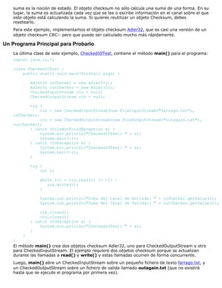suma es la noción de estado. El objeto checksum no sólo calcula una suma de una forma. En su
lugar, la suma es actualizada cada vez que se lee o escribe información en el canal sobre el que
este objeto está calculando la suma. Si quieres reutilizar un objeto Checksum, debes
resetearlo.
Para este ejemplo, implementamos el objeto checksum Adler32, que es casi una versión de un
objeto checksum CRC-· pero que puede ser calculado mucho más rápidamente.
Un Programa Principal para Probarlo
La última clase de este ejemplo, CheckedIOTest, contiene el método main() para el programa:
import java.io.*;
class CheckedIOTest {
public static void main(String[] args) {
Adler32 inChecker = new Adler32();
Adler32 outChecker = new Adler32();
CheckedInputStream cis = null;
CheckedOutputStream cos = null;
try {
cis = new CheckedInputStream(new FileInputStream("farrago.txt"),
inChecker);
cos = new CheckedOutputStream(new FileOutputStream("outagain.txt"),
outChecker);
} catch (FileNotFoundException e) {
System.err.println("CheckedIOTest: " + e);
System.exit(-1);
} catch (IOException e) {
System.err.println("CheckedIOTest: " + e);
System.exit(-1);
}
try {
int c;
while ((c = cis.read()) != -1) {
cos.write(c);
}
System.out.println("Suma del Canal de Entrada: " + inChecker.getValue());
System.out.println("Suma del Canal de Salida:: " + outChecker.getValue());
cis.close();
cos.close();
} catch (IOException e) {
System.err.println("CheckedIOTest: " + e);
}
}
}
El método main() crea dos objetos checksum Adler32, uno para CheckedOutputStream y otro
para CheckedInputStream. El ejemplo requiere dos objetos checksum porque se actualizan
durante las llamadas a read() y write() y estas llamadas ocurren de forma concurrente.
Luego, main() abre un CheckedInputStream sobre un pequeño fichero de texto farrago.txt, y
un CheckedOutputStream sobre un fichero de salida llamado outagain.txt (que no existirá
hasta que se ejecute el programa por primera vez).
 
