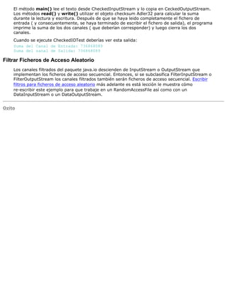 El método main() lee el texto desde CheckedInputStream y lo copia en CeckedOutputStream.
Los métodos read() y write() utilizar el objeto checksum Adler32 para calcular la suma
durante la lectura y escritura. Después de que se haya leido completamente el fichero de
entrada ( y consecuentemente, se haya terminado de escribir el fichero de salida), el programa
imprime la suma de los dos canales ( que deberían corresponder) y luego cierra los dos
canales.
Cuando se ejecute CheckedIOTest deberías ver esta salida:
Suma del Canal de Entrada: 736868089
Suma del sanal de Salida: 736868089
Filtrar Ficheros de Acceso Aleatorio
Los canales filtrados del paquete java.io descienden de InputStream o OutputStream que
implementan los ficheros de acceso secuencial. Entonces, si se subclasifica FilterInputStream o
FilterOutputStream los canales filtrados también serán ficheros de acceso secuencial. Escribir
filtros para ficheros de acceso aleatorio más adelante es está lección le muestra cómo
re-escribir este ejemplo para que trabaje en un RandomAccessFile así como con un
DataInputStream o un DataOutputStream.
Ozito
 
