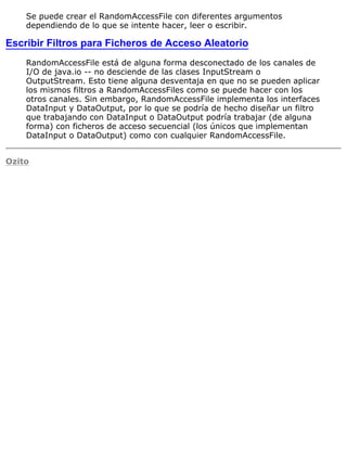 Se puede crear el RandomAccessFile con diferentes argumentos
dependiendo de lo que se intente hacer, leer o escribir.
Escribir Filtros para Ficheros de Acceso Aleatorio
RandomAccessFile está de alguna forma desconectado de los canales de
I/O de java.io -- no desciende de las clases InputStream o
OutputStream. Esto tiene alguna desventaja en que no se pueden aplicar
los mismos filtros a RandomAccessFiles como se puede hacer con los
otros canales. Sin embargo, RandomAccessFile implementa los interfaces
DataInput y DataOutput, por lo que se podría de hecho diseñar un filtro
que trabajando con DataInput o DataOutput podría trabajar (de alguna
forma) con ficheros de acceso secuencial (los únicos que implementan
DataInput o DataOutput) como con cualquier RandomAccessFile.
Ozito
 