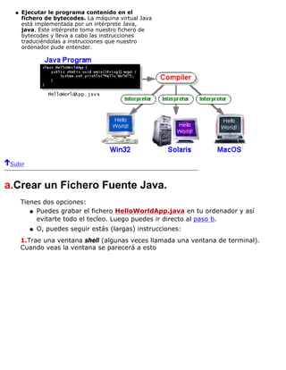Ejecutar le programa contenido en el
fichero de bytecodes. La máquina virtual Java
está implementada por un intérprete Java,
java. Este intérprete toma nuestro fichero de
bytecodes y lleva a cabo las instrucciones
traduciéndolas a instrucciones que nuestro
ordenador pude entender.
q
Subir
a.Crear un Fichero Fuente Java.
Tienes dos opciones:
Puedes grabar el fichero HelloWorldApp.java en tu ordenador y así
evitarte todo el tecleo. Luego puedes ir directo al paso b.
q
O, puedes seguir estás (largas) instrucciones:q
1.Trae una ventana shell (algunas veces llamada una ventana de terminal).
Cuando veas la ventana se parecerá a esto
 