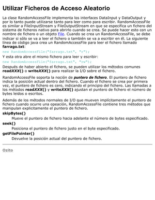 Utilizar Ficheros de Acceso Aleatorio
La clase RandomAccessFile implementa los interfaces DataInput y DataOutput y
por lo tanto puede utilizarse tanto para leer como para escribir. RandomAccessFile
es similar a FileInputStream y FileOutputStream en que se especifica un fichero del
sistema de ficheros nativo para abrirlo cuando se crea. Se puede hacer esto con un
nombre de fichero o un objeto File. Cuando se crea un RandomAccessFile, se debe
indicar si sólo se va a leer el fichero o también se va a escribir en él. La siguiente
línea de código java crea un RandomAccessFile para leer el fichero llamado
farrago.txt:
new RandomAccessFile("farrago.txt", "r");
Y esta otra abre el mismo fichero para leer y escribir:
new RandomAccessFile("farrago.txt", "rw");
Después de haber abierto el fichero, se pueden utilizar los métodos comunes
readXXX() o writeXXX() para realizar la I/O sobre el fichero.
RandomAccessFile soporta la noción de puntero de fichero. El puntero de fichero
indica la posición actual dentro del fichero. Cuando el fichero se crea por primera
vez, el puntero de fichero es cero, indicando el principio del fichero. Las llamadas a
los métodos readXXX() y writeXXX() ajustan el puntero de fichero el número de
bytes leidos o escritos.
Además de los métodos normales de I/O que mueven implícitamente el puntero de
fichero cuando ocurre una opeación, RandomAccessFile contiene tres métodos que
manipulan explicitamente el puntero de fichero.
skipBytes()
Mueve el puntero de fichero hacia adelante el número de bytes especificado.
seek()
Posiciona el puntero de fichero justo en el byte especificado.
getFilePointer()
Devuelve la posición actual del puntero de fichero.
Ozito
 