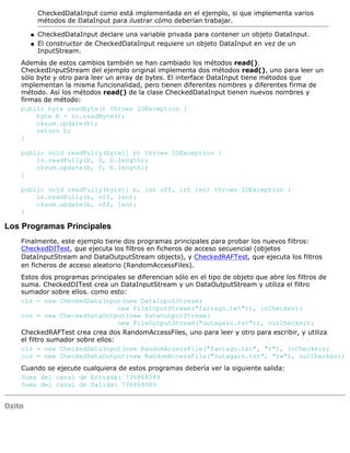 CheckedDataInput como está implementada en el ejemplo, si que implementa varios
métodos de DataInput para ilustrar cómo deberían trabajar.
CheckedDataInput declare una variable privada para contener un objeto DataInput.q
El constructor de CheckedDataInput requiere un objeto DataInput en vez de un
InputStream.
q
Además de estos cambios también se han cambiado los métodos read().
CheckedInputStream del ejemplo original implementa dos métodos read(), uno para leer un
sólo byte y otro para leer un array de bytes. El interface DataInput tiene métodos que
implementan la misma funcionalidad, pero tienen diferentes nombres y diferentes firma de
método. Así los métodos read() de la clase CheckedDataInput tienen nuevos nombres y
firmas de método:
public byte readByte() throws IOException {
byte b = in.readByte();
cksum.update(b);
return b;
}
public void readFully(byte[] b) throws IOException {
in.readFully(b, 0, b.length);
cksum.update(b, 0, b.length);
}
public void readFully(byte[] b, int off, int len) throws IOException {
in.readFully(b, off, len);
cksum.update(b, off, len);
}
Los Programas Principales
Finalmente, este ejemplo tiene dos programas principales para probar los nuevos filtros:
CheckedDITest, que ejecuta los filtros en ficheros de acceso secuencial (objetos
DataInputStream and DataOutputStream objects), y CheckedRAFTest, que ejecuta los filtros
en ficheros de acceso aleatorio (RandomAccessFiles).
Estos dos programas principales se diferencian sólo en el tipo de objeto que abre los filtros de
suma. CheckedDITest crea un DataInputStream y un DataOutputStream y utiliza el filtro
sumador sobre ellos. como esto:
cis = new CheckedDataInput(new DataInputStream(
new FileInputStream("farrago.txt")), inChecker);
cos = new CheckedDataOutput(new DataOutputStream(
new FileOutputStream("outagain.txt")), outChecker);
CheckedRAFTest crea crea dos RandomAccessFiles, uno para leer y otro para escribir, y utiliza
el filtro sumador sobre ellos:
cis = new CheckedDataInput(new RandomAccessFile("farrago.txt", "r"), inChecker);
cos = new CheckedDataOutput(new RandomAccessFile("outagain.txt", "rw"), outChecker);
Cuando se ejecute cualquiera de estos programas debería ver la siguiente salida:
Suma del canal de Entrada: 736868089
Suma del canal de Salida: 736868089
Ozito
 