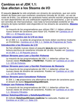 Cambios en el JDK 1.1:
Que afectan a los Steams de I/O
El paquete java.io ha sido ampliado con streams de caracteres. que son como
stream de bytes pero que contienen caracteres Unicode de 16-bits , en vez de
vytes de 8-bits. Los streams de carácteres hacen sencillo escribir programas que
no sean dependientes de una codificación específica de caracteres. y por lo tanto
son sencillos de internacionalizar. Casi toda la funcionalidad existente en los
streams de bytes también está disponible en los streams de caracteres. Steams
de I/O
La mayoría de los programadores que utilicen JDK 1.1 deben utilizar el
nuevo stream de caracteres para hacer I/O. Puedes ver Cambios en el
JDK 1.1: El Paquete java.io.
Tu primer encuentro con la I/O en Java
En el JDK 1.1. la salida de programas de texto deben escribirse mediante
un PrintWriter. Cambios en el JDK 1.1: Salida de Programas de Texto.
Introducción a los Streams de I/O
Se han añadido nuevas clases al paquete java.io para soportar la
lectura-escritura de caracteres Unicode de 16-bits. Puedes ver Cambios
en el JDK 1.1: El Paquete java.io.
Utilizar Streams para Leer y Escribir Ficheros
La mayoría de los programadores del JDK 1.1 deberían utilizar las
nuevas clases FileReader y FileWriter. Puedes ver Cambios en el JDK
1.1: I/O de Ficheros.
Utilizar Streams para Leer y Escribir Posiciones de Memoria
La mayoría de los programadores del JDK 1.1 deberían utilizar las
nuevas clases de streams de caracteres. Puedes ver Cambios en el JDK
1.1: I/O de Memoria.
Utilizar Streams para Concatenar Ficheros
El JDK 1.1 no proporciona una alternativa de stream de caracteres para
el stream de bytes SequenceInputStream.
Trabajar con Ficheros Filtrados
La mayoría de los programadores del JDK 1.1 deberían utilizar las
nuevas clases de streams de caracteres. Puedes ver Cambios en el JDK
1.1: Streams Filtrados.
Utilizar DataInputStream y DataOutputStream
El método DataInputStream.readLine ha caducado. Puedes ver
Cambios en el JDK 1.1: Data I/O.
 
