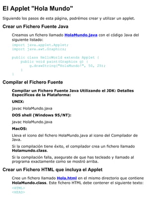 El Applet "Hola Mundo"
Siguiendo los pasos de esta página, podrémos crear y utilizar un applet.
Crear un Fichero Fuente Java
Creamos un fichero llamado HolaMundo.java con el código Java del
siguiente listado:
import java.applet.Applet;
import java.awt.Graphics;
public class HelloWorld extends Applet {
public void paint(Graphics g) {
g.drawString("HolaMundo!", 50, 25);
}
}
Compilar el Fichero Fuente
Compilar un Fichero Fuente Java Utilizando el JDK: Detalles
Específicos de la Plataforma:
UNIX:
javac HolaMundo.java
DOS shell (Windows 95/NT):
javac HolaMundo.java
MacOS:
Lleva el icono del fichero HolaMundo.java al icono del Compilador de
Java.
Si la compilación tiene éxito, el compilador crea un fichero llamado
Holamundo.class.
Si la compilación falla, asegurate de que has tecleado y llamado al
programa exactamente como se mostró arriba.
Crear un Fichero HTML que incluya el Applet
Cree un fichero llamado Hola.html en el mismo directorio que contiene
HolaMundo.class. Este fichero HTML debe contener el siguiente texto:
<HTML>
<HEAD>
 