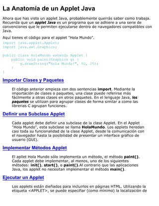 La Anatomía de un Applet Java
Ahora que has visto un applet Java, probablemente querrás saber como trabaja.
Recuerda que un applet Java es un programa que se adhiere a una serie de
convenciones que le permiten ejecutarse dentro de navegadores compatibles con
Java.
Aquí tienes el código para el applet "Hola Mundo".
import java.applet.Applet;
import java.awt.Graphics;
public class HolaMundo extends Applet {
public void paint(Graphics g) {
g.drawString("Hola Mundo!", 50, 25);
}
}
Importar Clases y Paquetes
El código anterior empieza con dos sentencias import. Mediante la
importación de clases o paquetes, una clase puede referirse más
fácilmente a otras clases en otros paquetes. En el lenguaje Java, los
paquetes se utilizan para agrupar clases de forma similar a como las
librerias C agrupan funciones.
Definir una Subclase Applet
Cada applet debe definir una subclase de la clase Applet. En el Applet
"Hola Mundo", esta subclase se llama HolaMundo. Los applets heredan
casi toda su funcionalidad de la clase Applet, desde la comunicación con
el navegador hasta la posibilidad de presentar un interface gráfico de
usuario (GUI).
Implementar Métodos Applet
El apllet Hola Mundo sólo implementa un método, el método paint().
Cada applet debe implementar, al menos, uno de los siguientes
métodos: init(), start(), o paint().Al contrario que las aplicaciones
Java, los applet no necesitan implementar el método main().
Ejecutar un Applet
Los applets están dieñados para incluirlos en páginas HTML. Utilizando la
etiqueta <APPLET>, se puede especifiar (como mínimo) la localización de
 
