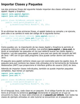 Importar Clases y Paquetes
Las dos primeras líneas del siguiente listado importan dos clases utilizadas en el
applet: Applet y Graphics.
import java.applet.Applet;
import java.awt.Graphics;
public class HolaMundo extends Applet {
public void paint(Graphics g) {
g.drawString("Hola Mundo!", 50, 25);
}
}
Si se eliminan las dos primeras líneas, el applet todavía se compila y se ejecuta,
pero sólo si se cambia el resto del código de la siguiente forma:
public class HolaMundo extends java.applet.Applet {
public void paint(java.awt.Graphics g) {
g.drawString("Hola Mundo!", 50, 25);
}
}
Como puedes ver, la importación de las clases Applet y Graphics le permite al
programa referirse a ellas sin prefijos. Los prefijos java.applet. y java.awt. le
dicen al compilador los paquetes en los que debería buscar las clases Applet y
Graphics. Los dos paquetes, java.applet y java.awt son parte del corazón del API
de Java --API con el que cada programa Java puede contar dentro del entorno
Java.
El paquete java.applet contiene clases que son esenciales para los apples Java. El
paquete java.awt contiene las clases más utilizadas en la herramienta de Ventanas
Abstaractas (AWT) que proporciona el interface gráfico de usuario (GUI) de Java.
Además de importar clases individuales, también se puede importar paquetes
completos. Aquí tienes un ejemplo:
import java.applet.*;
import java.awt.*;
public class HolaMundo extends Applet {
public void paint(Graphics g) {
g.drawString("Hola Mundo!", 50, 25);
}
}
En el lenguaje Java, cada clase es un paquete. Si el código fuente de una clase no
tiene al principio la sentencia package declarando el paquete en el que se
encuentra la clase, la clase está entonces en el paquete por defecto. Casi todas las
clases de ejemplo utilizadas en este tutorial se encuentran en el paquete por
 