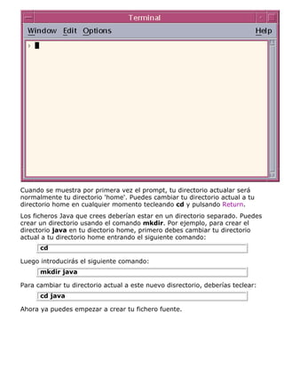 Cuando se muestra por primera vez el prompt, tu directorio actualar será
normalmente tu directorio 'home'. Puedes cambiar tu directorio actual a tu
directorio home en cualquier momento tecleando cd y pulsando Return.
Los ficheros Java que crees deberían estar en un directorio separado. Puedes
crear un directorio usando el comando mkdir. Por ejemplo, para crear el
directorio java en tu diectorio home, primero debes cambiar tu directorio
actual a tu directorio home entrando el siguiente comando:
cd
Luego introducirás el siguiente comando:
mkdir java
Para cambiar tu directorio actual a este nuevo disrectorio, deberías teclear:
cd java
Ahora ya puedes empezar a crear tu fichero fuente.
 
