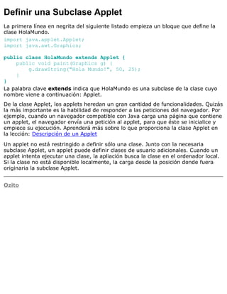 Definir una Subclase Applet
La primera línea en negrita del siguiente listado empieza un bloque que define la
clase HolaMundo.
import java.applet.Applet;
import java.awt.Graphics;
public class HolaMundo extends Applet {
public void paint(Graphics g) {
g.drawString("Hola Mundo!", 50, 25);
}
}
La palabra clave extends indica que HolaMundo es una subclase de la clase cuyo
nombre viene a continuación: Applet.
De la clase Applet, los applets heredan un gran cantidad de funcionalidades. Quizás
la más importante es la habilidad de responder a las peticiones del navegador. Por
ejemplo, cuando un navegador compatible con Java carga una página que contiene
un applet, el navegador envía una petición al applet, para que éste se inicialice y
empiece su ejecución. Aprenderá más sobre lo que proporciona la clase Applet en
la lección: Descripción de un Applet
Un applet no está restringido a definir sólo una clase. Junto con la necesaria
subclase Applet, un applet puede definir clases de usuario adicionales. Cuando un
applet intenta ejecutar una clase, la apliación busca la clase en el ordenador local.
Si la clase no está disponible localmente, la carga desde la posición donde fuera
originaria la subclase Applet.
Ozito
 