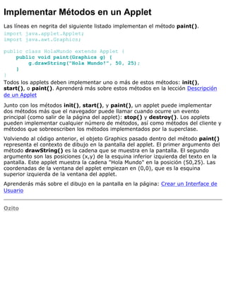 Implementar Métodos en un Applet
Las líneas en negrita del siguiente listado implementan el método paint().
import java.applet.Applet;
import java.awt.Graphics;
public class HolaMundo extends Applet {
public void paint(Graphics g) {
g.drawString("Hola Mundo!", 50, 25);
}
}
Todos los applets deben implementar uno o más de estos métodos: init(),
start(), o paint(). Aprenderá más sobre estos métodos en la lección Descripción
de un Applet
Junto con los métodos init(), start(), y paint(), un applet puede implementar
dos métodos más que el navegador puede llamar cuando ocurre un evento
principal (como salir de la página del applet): stop() y destroy(). Los applets
pueden implementar cualquier número de métodos, así como métodos del cliente y
métodos que sobreescriben los métodos implementados por la superclase.
Volviendo al código anterior, el objeto Graphics pasado dentro del método paint()
representa el contexto de dibujo en la pantalla del applet. El primer argumento del
método drawString() es la cadena que se muestra en la pantalla. El segundo
argumento son las posiciones (x,y) de la esquina inferior izquierda del texto en la
pantalla. Este applet muestra la cadena "Hola Mundo" en la posición (50,25). Las
coordenadas de la ventana del applet empiezan en (0,0), que es la esquina
superior izquierda de la ventana del applet.
Aprenderás más sobre el dibujo en la pantalla en la página: Crear un Interface de
Usuario
Ozito
 