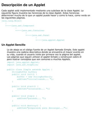 Descripción de un Applet
Cada applet está implementado mediante una subclase de la clase Applet. La
siguiente figura muestra las herencias de la clase Applet. Estas herencias
determinan mucho de lo que un applet puede hacer y como lo hace, como verás en
las siguientes páginas.
java.lang.Object
|
+----java.awt.Component
|
+----java.awt.Container
|
+----java.awt.Panel
|
+----java.applet.Applet
Un Applet Sencillo
Lo de abajo es el código fuente de un Applet llamado Simple. Este applet
muestra una cadena descriptiva donde se encuentra el mayor evento en
su vida, cuando el usuario visite por primera vez la página del applet.
Las páginas que siguen utilizan el applet Simple y construyen sobre él
para ilustrar conceptos que son comunes a muchos Applets.
import java.applet.Applet;
import java.awt.Graphics;
public class Simple extends Applet {
StringBuffer buffer;
public void init() {
buffer = new StringBuffer();
addItem("inicializando... ");
}
public void start() {
addItem("arrancando... ");
}
public void stop() {
addItem("parando... ");
}
public void destroy() {
addItem("preparando para descargar...");
}
 