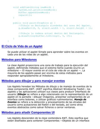 void addItem(String newWord) {
System.out.println(newWord);
buffer.append(newWord);
repaint();
}
public void paint(Graphics g) {
//Dibuja un Rectangulo alrededor del area del Applet.
g.drawRect(0, 0, size().width - 1, size().height - 1);
//Dibuja la cadena actual dentro del Rectangulo.
g.drawString(buffer.toString(), 5, 15);
}
}
El Ciclo de Vida de un Applet
Se puede utilizar el applet Simple para aprender sobre los eventos en
cada una de las vidas de un applet.
Métodos para Milestones
La clase Applet proporciona una zona de trabajo para la ejecución del
applet, definiendo métodos que el sistema llama cuando ocurre un
milestone -- El mayor evento en el ciclo de vida de un applet --. La
mayoría de los applets pasan por encima de estos métodos para
responder apropiadamente al milestone.
Métodos para dibujar y para manejar eventos
Los Applets heredan los Métodos de dibujo y de manejo de eventos de la
clase componente AWT. (AWT significa Abstract Windowing Toolkit ; los
applets y las aplicaciones utilizan sus clases para producir Interfaces de
usuario.)Dibujar se refiere a algo relacionado con la representación de un
applet en la pantalla --dibujar imágenes, presentar componentes de un
interface como botones, o utilizar gráficos rudimentarios. Manejo de
Eventos se refiere a la detección y procesamiento de las etradas del
usuario como pulsaciones del Ratón o del teclado, así como otros
eventos abstractos como salvar ficheros o cerrar ventanas.
Métodos para añadir Componentes UI
Los Applets descienden de la clase contendora AWT. Esto signfica que
están diseñados para contener Componentes --Objetos de un interface
 