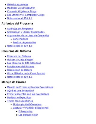 Métodos Accesoresq
Modificar un StringBufferq
Convertir Objetos a Stingsq
Los Strings y el Compialdor Javacq
Notas sobre el JDK 1.1q
Atributos del Programa
Atributos del Programaq
Seleccionar y Utilizar Propiedadesq
Argumentos de la Línea de Comandos
Convencionesr
Analizar Argumentosr
q
Notas sobre el JDK 1.1q
Recursos del Sistema
Recursos del Sistemaq
Utilizar la Clase Systemq
Los Streams de I/O Estándardq
Propiedades del Sistemaq
Recolección de Basuraq
Otros Métodos de la Clase Systemq
Notas sobre el JDK 1.1q
Manejo de Errores
Manejo de Errores utilizando Excepcionesq
¿Qué es una Excepción?q
Primer encuentro con las Excepcionesq
Declarar o Expecificarq
Tratar con Excepciones
El ejemplo ListOfNumbersr
Capturar y Manejar Excepciones
El bloque trys
Los bloques catchs
r
q
 