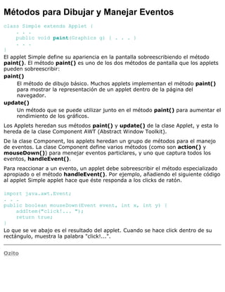 Métodos para Dibujar y Manejar Eventos
class Simple extends Applet {
. . .
public void paint(Graphics g) { . . . }
. . .
}
El applet Simple define su apariencia en la pantalla sobreescribiendo el método
paint(). El método paint() es uno de los dos métodos de pantalla que los applets
pueden sobreescribir:
paint()
El método de dibujo básico. Muchos applets implementan el método paint()
para mostrar la representación de un applet dentro de la página del
navegador.
update()
Un método que se puede utilizar junto en el método paint() para aumentar el
rendimiento de los gráficos.
Los Applets heredan sus métodos paint() y update() de la clase Applet, y esta lo
hereda de la clase Component AWT (Abstract Window Toolkit).
De la clase Component, los applets heredan un grupo de métodos para el manejo
de eventos. La clase Component define varios métodos (como son action() y
mouseDown()) para menejar eventos particlares, y uno que captura todos los
eventos, handleEvent().
Para reaccionar a un evento, un applet debe sobreescribir el método especializado
apropiado o el método handleEvent(). Por ejemplo, añadiendo el siguiente código
al applet Simple applet hace que éste responda a los clicks de ratón.
import java.awt.Event;
. . .
public boolean mouseDown(Event event, int x, int y) {
addItem("click!... ");
return true;
}
Lo que se ve abajo es el resultado del applet. Cuando se hace click dentro de su
rectángulo, muestra la palabra "click!...".
Ozito
 