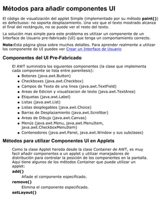 Métodos para añadir componentes UI
El código de visualización del applet Simple (implementado por su método paint())
es defectuoso: no soporta desplazamiento. Una vez que el texto mostrado alcanza
el final del rectángulo, no se puede ver el resto del texto.
La solución mas simple para este problema es utilizar un componente de un
Interface de Usuario pre-fabricado (UI) que tenga un comportamiento correcto.
Nota:Esta página glosa sobre muchos detalles. Para aprender realmente a utilizar
los componente de UI puedes ver Crear un Interface de Usuario
Componentes del UI Pre-Fabricado
El AWT suministra los siguientes componentes (la clase que implementa
cada componente se lista entre parentesis):
Botones (java.awt.Button)q
Checkboxes (java.awt.Checkbox)q
Campos de Texto de una linea (java.awt.TextField)q
Areas de Edicion y visualizacion de texto (java.awt.TextArea)q
Etiquetas (java.awt.Label)q
Listas (java.awt.List)q
Listas desplegables (java.awt.Choice)q
Barras de Desplazamiento (java.awt.Scrollbar)q
Areas de Dibujo (java.awt.Canvas)q
Menús (java.awt.Menu, java.awt.MenuItem,
java.awt.CheckboxMenuItem)
q
Contenedores (java.awt.Panel, java.awt.Window y sus subclases)q
Métodos para utilizar Componentes UI en Applets
Como la clase Applet hereda desde la clase Container de AWT, es muy
facil añadir componentes a un applet y utilizar manejadores de
distribución para controlar la posición de los componentes en la pantalla.
Aqui tiene algunos de los métodos Container que puede utilizar un
applet:
add()
Añade el componente especificado.
remove()
Elimina el componente especificado.
setLayout()
 