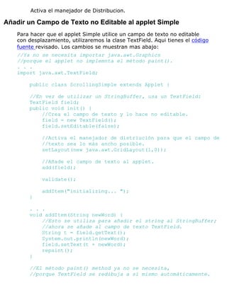Activa el manejador de Distribucion.
Añadir un Campo de Texto no Editable al applet Simple
Para hacer que el applet Simple utilice un campo de texto no editable
con desplazamiento, utilizaremos la clase TextField. Aqui tienes el código
fuente revisado. Los cambios se muestran mas abajo:
//Ya no se necesita importar java.awt.Graphics
//porque el applet no implemnta el método paint().
. . .
import java.awt.TextField;
public class ScrollingSimple extends Applet {
//En vez de utilizar un StringBuffer, usa un TextField:
TextField field;
public void init() {
//Crea el campo de texto y lo hace no editable.
field = new TextField();
field.setEditable(false);
//Activa el manejador de distriución para que el campo de
//texto sea lo más ancho posible.
setLayout(new java.awt.GridLayout(1,0));
//Añade el campo de texto al applet.
add(field);
validate();
addItem("initializing... ");
}
. . .
void addItem(String newWord) {
//Esto se utiliza para añadir el string al StringBuffer;
//ahora se añade al campo de texto TextField.
String t = field.getText();
System.out.println(newWord);
field.setText(t + newWord);
repaint();
}
//El método paint() method ya no se necesita,
//porque TextField se redibuja a sí mismo automáticamente.
 