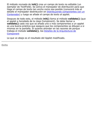 El método revisado de init() crea un campo de texto no editable (un
ejemplar de TextField). Se activa el manejador de distribución para que
haga el campo de texto tan ancho como sea posible (conocerá más al
detalle el manejador destribución en Distribuyendo componentes con un
Contenedor) y luego se añade el campo de texto al applet.
Despues de todo esto, el método init() llama al método validate() (que
el applet a heredado de la clase Component). Se debe llamar a
validate() cada vez que se añada uno o mas componentes a un applet
es una buena práctica que asegura que los componentes se dibujan a si
mismos en la pantalla. Si quieres ahondar en las razones de porque
trabaja el metodo validate(), lea Detalles de la Arquitectura de
Component
Lo que ve abajo es el resultado del Applet modificado.
Ozito
 