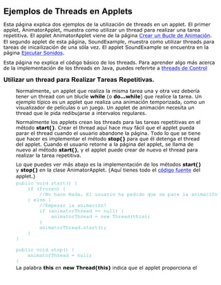 Ejemplos de Threads en Applets
Esta página explica dos ejemplos de la utilización de threads en un applet. El primer
applet, AnimatorApplet, muestra como utilizar un thread para realizar una tarea
repetitiva. El applet AnimatorApplet viene de la página Crear un Bucle de Animación.
El segundo applet de esta página, SoundExample, muestra como utilizar threads para
tareas de inicailización de una sóla vez. El applet SoundExample se encuentra en la
página Ejecutar Sonidos.
Esta página no explica el código básico de los threads. Para aprender algo más acerca
de la implementación de los threads en Java, puedes referirte a threads de Control
Utilizar un thread para Realizar Tareas Repetitivas.
Normalmente, un applet que realiza la misma tarea una y otra vez debería
tener un thread con un blucle while (o do...while) que realice la tarea. Un
ejemplo típico es un applet que realiza una animación temporizada, como un
visualizador de películas o un juego. Un applet de animación necesita un
thread que le pida redibujarse a intervalos regulares.
Normalmente los applets crean los threads para las tareas repetitivas en el
método start(). Crear el thread aquí hace muy fácil que el applet pueda
parar el thread cuando el usuario abandone la página. Todo lo que se tiene
que hacer es implementar el método stop() para que él detenga el thread
del applet. Cuando el usuario retorne a la página del applet, se llama de
nuevo al método start(), y el applet puede crear de nuevo el thread para
realizar la tarea repetitiva.
Lo que puedes ver más abajo es la implementación de los métodos start()
y stop() en la clase AnimatorApplet. (Aquí tienes todo el código fuente del
applet.)
public void start() {
if (frozen) {
//No hace Nada. El usuario ha pedido que se pare la animación
} else {
//Empezar la animación!
if (animatorThread == null) {
animatorThread = new Thread(this);
}
animatorThread.start();
}
}
public void stop() {
animatorThread = null;
}
La palabra this en new Thread(this) indica que el applet proporciona el
 