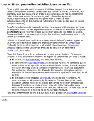Usar un thread para realizar Inicializaciones de una Vez
Si su applet necesita realizar alguna incialización que tarde un poco, se
debería considerar el modo de realizar esa inicialización en un thread. Por
ejemplo, algo que requiera un trabajo de conexión a la red generalmente
debería hacerse en un thread en segundo plano (background).
Afortunadamente, la carga de imágenes GIF y JPEG se hace
automáticamente en brackground (utilizando threads de los que no tienes
que preocuparse).
Desafortunadamente la carga de sonido, no está garantizado que se haga
en segundo plano. En las implementaciones actuales los métodos de applet
getAudioClip no retornan hasta que se han cargado los datos de audio.
Como resultado, si se quiere precargar los sonidos, podría crear una o más
tareas para hacer esto.
Utilizar un thread para realizar una tarea de inicialización en un applet es
una variación del típico escenaro productor/consumidor. El thread que
realiza la tarea es el productor, y el applet el consumidor. Sincronizar
threads explica como utilizar los threads de Java en un escenario
productor/consumidor.
El applet SoundExample se adhiere al modelo presentado en Sincronizar
threads. Como el ejemplo anterior, el applet se caracteriza por tres classes:
El productor SoundLoader, una subclase Thread.q
El consumidor: SoundExample,una subclase Applet. Al contrario que el
consumidor en el ejemplo de sincronización de tareas, SoundExamlple
no es un Thread; incluso tampoco implementa el interface ejecutable.
Sin embargo, al menos, dos threads llaman a los ejemplares de los
métodos de SoundExample dependiendo de la aplicación que ejecute el
applet.
q
El almacenaje del Objeto: SoundList, Una subclase Hashtable. Al
contrario que en el ejemplo de Sincronizar Tareas SoundList puede
devolver valores nulos si los datos del sonido no se han almacenado
todavia. Esto tiene sentido porque necesita estar disponible para
reaccionar inmediatamente a una petición del usuario de que ejecute el
sonido, incluso si el sonido no se ha cargado todavia.
q
Para más información sobre el SoundExample, puedes ir a Ejecutar Sonidos
Ozito
 