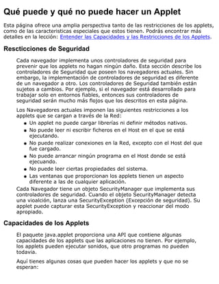 Qué puede y qué no puede hacer un Applet
Esta página ofrece una amplia perspectiva tanto de las restricciones de los applets,
como de las caracteristicas especiales que estos tienen. Podrás encontrar más
detalles en la lección: Entender las Capacidades y las Restricciones de los Applets.
Rescticciones de Seguridad
Cada navegador implementa unos controladores de seguridad para
prevenir que los applets no hagan ningún daño. Esta sección describe los
controladores de Seguridad que poseen los navegadores actuales. Sin
embargo, la implementación de controladores de seguridad es diferente
de un navegador a otro. Los controladores de Seguridad también están
sujetos a cambios. Por ejemplo, si el navegador está desarrollado para
trabajar solo en entornos fiables, entonces sus controladores de
seguridad serán mucho más flojos que los descritos en esta página.
Los Navegadores actuales imponen las siguientes restricciones a los
applets que se cargan a través de la Red:
Un applet no puede cargar librerías ni definir métodos nativos.q
No puede leer ni escribir ficheros en el Host en el que se está
ejecutando.
q
No puede realizar conexiones en la Red, excepto con el Host del que
fue cargado.
q
No puede arrancar ningún programa en el Host donde se está
ejecuando.
q
No puede leer ciertas propiedades del sistema.q
Las ventanas que proporcionan los applets tienen un aspecto
diferente a las de cualquier aplicación.
q
Cada Navegador tiene un objeto SecurityManager que implementa sus
controladores de seguridad. Cuando el objeto SecurityManager detecta
una vioalción, lanza una SecurityException (Excepción de seguridad). Su
applet puede capturar esta SecurityException y reaccionar del modo
apropiado.
Capacidades de los Applets
El paquete java.applet proporciona una API que contiene algunas
capacidades de los applets que las aplicaciones no tienen. Por ejemplo,
los applets pueden ejecutar sonidos, que otro programas no pueden
todavia.
Aquí tienes algunas cosas que pueden hacer los applets y que no se
esperan:
 