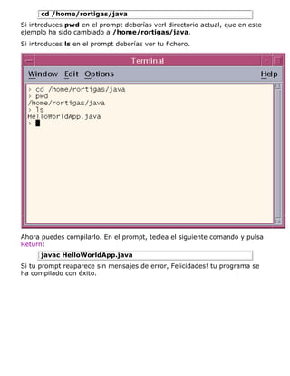 cd /home/rortigas/java
Si introduces pwd en el prompt deberías verl directorio actual, que en este
ejemplo ha sido cambiado a /home/rortigas/java.
Si introduces ls en el prompt deberías ver tu fichero.
Ahora puedes compilarlo. En el prompt, teclea el siguiente comando y pulsa
Return:
javac HelloWorldApp.java
Si tu prompt reaparece sin mensajes de error, Felicidades! tu programa se
ha compilado con éxito.
 