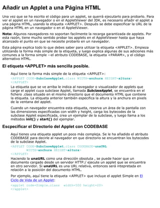 Añadir un Applet a una Página HTML
Una vez que se ha escrito el código para un applet, se querrá ejecutarlo para probarlo. Para
ver el applet en un navegador o en el AppletViewer del JDK, es necesario añadir el applet a
una página HTML, usando la etiqueta <APPLET>. Después se debe especificar la URL de la
página HTML en un navegador o en el AppletViewer.
Nota: Algunos navegadores no soportan facilmente la recarga garantizada de applets. Por
esta razón, tiene mucho sentido probar los applets en el AppletViewer hasta que haya
alcanzado el punto en que se necesite probarlo en un navegador.
Esta página explica todo lo que debes saber para utilizar la etiqueta <APPLET>. Empieza
utilizando la forma más simple de la etiqueta, y luego explica algunas de sus adiciones más
comunes a la forma simple --el atributo CODEBASE, la etiqueta <PARAM>, y el código
alternativo HTML.
El etiqueta <APPLET> más sencilla posible.
Aquí tiene la forma más simple de la etiqueta <APPLET>:
<APPLET CODE=SubclaseApplet.class WIDTH=anchura HEIGHT=altura>
</APPLET>
La etiqueta que se ve arriba le indica al navegador o visualizador de applets que
carge el applet cuya subclase Applet, llamada SubclaseApplet, se encuentra en el
fichero .class situado en el mismo directorio que el documento HTML que contiene
la etiqueta. La etiqueta anterior también especifica la altura y la anchura en pixels
de la ventana del applet.
Cuando un navegador encuentra esta etiqueta, reserva un área de la pantalla con
las dimensiones especificadas con width y height, carga los bytecodes de la
subclase Applet especificada, crea un ejemplar de la subclase, y luego llama a los
métodos init() y start() del ejemplar.
Escpecificar el Directorio del Applet con CODEBASE
Aquí tienes una etiqueta applet un poco más compleja. Se le ha añadido el atributo
CODEBASE para decirle al navegador en que directorio se encuentran los bytecodes
de la subclase Applet.
<APPLET CODE=SubclaseApplet.class CODEBASE=unaURL
WIDTH=anchura HEIGHT=altura>
</APPLET>
Haciendo la unaURL como una dirección obsoluta , se puede hacer que un
documento cargado desde un servidor HTTP:/ ejecute un applet que se encuentra
en otro servidor. Si unaURL es una URL relativa, entonces será intepretada en
relación a la posición del documento HTML.
Por ejemplo, aquí tiene la etiqueta <APPLET> que incluye el applet Simple en El
Ciclo de Vida de un Applet:
<applet code=Simple.class width=500 height=20>
</applet>
 