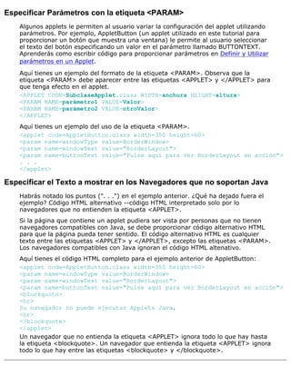 Especificar Parámetros con la etiqueta <PARAM>
Algunos applets le permiten al usuario variar la configuración del applet utilizando
parámetros. Por ejemplo, AppletButton (un applet utilizado en este tutorial para
proporcionar un botón que muestra una ventana) le permite al usuario seleccionar
el texto del botón especificando un valor en el parámetro llamado BUTTONTEXT.
Aprenderás como escribir código para proporcionar parámetros en Definir y Utilizar
parámetros en un Applet.
Aquí tienes un ejemplo del formato de la etiqueta <PARAM>. Observa que la
etiqueta <PARAM> debe aparecer entre las etiquetas <APPLET> y </APPLET> para
que tenga efecto en el applet.
<APPLET CODE=SubclaseApplet.class WIDTH=anchura HEIGHT=altura>
<PARAM NAME=parámetro1 VALUE=Valor>
<PARAM NAME=parámetro2 VALUE=otroValor>
</APPLET>
Aquí tienes un ejemplo del uso de la etiqueta <PARAM>.
<applet code=AppletButton.class width=350 height=60>
<param name=windowType value=BorderWindow>
<param name=windowText value="BorderLayout">
<param name=buttonText value="Pulse aquí para ver BorderLayout en acción">
. . .
</applet>
Especificar el Texto a mostrar en los Navegadores que no soportan Java
Habrás notado los puntos (". . .") en el ejemplo anterior. ¿Qué ha dejado fuera el
ejemplo? Código HTML alternativo --código HTML interpretado solo por lo
navegadores que no entienden la etiqueta <APPLET>.
Si la página que contiene un applet pudiera ser vista por personas que no tienen
navegadores compatibles con Java, se debe proporcionar código alternativo HTML
para que la página pueda tener sentido. El código alternativo HTML es cualquier
texto entre las etiquetas <APPLET> y </APPLET>, excepto las etiquetas <PARAM>.
Los navegadores compatibles con Java ignoran el código HTML altenativo.
Aquí tienes el código HTML completo para el ejemplo anterior de AppletButton:
<applet code=AppletButton.class width=350 height=60>
<param name=windowType value=BorderWindow>
<param name=windowText value="BorderLayout">
<param name=buttonText value="Pulse aquí para ver BorderLayout en acción">
<blockquote>
<hr>
Su navegador no puede ejecutar Applets Java,
<hr>
</blockquote>
</applet>
Un navegador que no entienda la etiqueta <APPLET> ignora todo lo que hay hasta
la etiqueta <blockquote>. Un navegador que entienda la etiqueta <APPLET> ignora
todo lo que hay entre las etiquetas <blockquote> y </blockquote>.
 