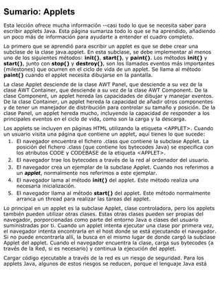 Sumario: Applets
Esta lección ofrece mucha información --casi todo lo que se necesita saber para
escribir applets Java. Esta página sumariza todo lo que se ha aprendido, añadiendo
un poco más de información para ayudarte a entender el cuadro completo.
Lo primero que se aprendió para escribir un applet es que se debe crear una
subclase de la clase java.applet. En esta subclase, se debe implementar al menos
uno de los siguientes métodos: init(), start(), y paint(). Los métodos init() y
start(), junto con stop() y destroy(), son los llamados eventos más importantes
(milestones) que ocurren en el ciclo de vida de un applet. Se llama al método
paint() cuando el applet necesita dibujarse en la pantalla.
La clase Applet desciende de la clase AWT Panel, que desciende a su vez de la
clase AWT Container, que desciende a su vez de la clase AWT Component. De la
clase Component, un applet hereda las capacidades de dibujar y manejar eventos.
De la clase Container, un applet hereda la capacidad de añadir otros componentes
y de tener un manejador de distribución para controlar su tamaño y posición. De la
clase Panel, un applet hereda mucho, incluyendo la capacidad de responder a los
principales eventos en el ciclo de vida, como son la carga y la descarga.
Los applets se incluyen en páginas HTML utilizando la etiqueta <APPLET>. Cuando
un usuario visita una página que contiene un applet, aquí tienes lo que sucede:
El navegador encuentra el fichero .class que contiene la subclase Applet. La
posición del fichero .class (que contiene los bytecodes Java) se especifica con
los atributos CODE y CODEBASE de la etiqueta <APPLET>.
1.
El navegador trae los bytecodes a través de la red al ordenador del usuario.2.
El navegador crea un ejemplar de la subclase Applet. Cuando nos referimos a
un applet, normalmente nos referimos a este ejemplar.
3.
El navegador lama al método init() del applet. Este método realiza una
necesaria inicialización.
4.
El navegador llama al método start() del applet. Este método normalmente
arranca un thread para realizar las tareas del applet.
5.
Lo principal en un applet es la subclase Applet, clase controladora, pero los applets
también pueden utilizar otras clases. Estas otras clases pueden ser propias del
navegador, porporcionadas como parte del entorno Java o clases del usuario
suministradas por ti. Cuando un applet intenta ejecutar una clase por primera vez,
el navegador intenta encontrarla en el host donde se está ejecutando el navegador.
Si no puede encontrarla allí, la busca en el mismo lugar de donde cargó la subclase
Applet del applet. Cuando el navegador encuentra la clase, carga sus bytecodes (a
través de la Red, si es necesario) y continua la ejecución del applet.
Cargar código ejecutable a través de la red es un riesgo de seguridad. Para los
applets Java, algunos de estos riesgos se reducen, porque el lenguaje Java está
 