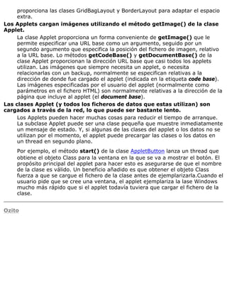 proporciona las clases GridBagLayout y BorderLayout para adaptar el espacio
extra.
Los Applets cargan imágenes utilizando el método getImage() de la clase
Applet.
La clase Applet proporciona un forma conveniente de getImage() que le
permite especificar una URL base como un argumento, seguido por un
segundo argumento que especifica la posición del fichero de imagen, relativo
a la URL base. Lo métodos getCodeBase() y getDocumentBase() de la
clase Applet proporcionan la dirección URL base que casi todos los applets
utilizan. Las imágenes que siempre necesita un applet, o necesita
relacionarlas con un backup, normalmente se especifican relativas a la
dirección de donde fue cargado el applet (indicada en la etiqueta code base).
Las imágenes especificadas por el usuario del applet (normalmente como
parámetros en el fichero HTML) son normalmente relativas a la dirección de la
página que incluye al applet (el document base).
Las clases Applet (y todos los ficheros de datos que estas utilizan) son
cargados a través de la red, lo que puede ser bastante lento.
Los Applets pueden hacer muchas cosas para reducir el tiempo de arranque.
La subclase Applet puede ser una clase pequeña que muestre inmediatamente
un mensaje de estado. Y, si algunas de las clases del applet o los datos no se
utilizan por el momento, el applet puede precargar las clases o los datos en
un thread en segundo plano.
Por ejemplo, el método start() de la clase AppletButton lanza un thread que
obtiene el objeto Class para la ventana en la que se va a mostrar el botón. El
propósito principal del applet para hacer esto es asegurarse de que el nombre
de la clase es válido. Un beneficio añadido es que obtener el objeto Class
fuerza a que se cargue el fichero de la clase antes de ejemplarizarla.Cuando el
usuario pide que se cree una ventana, el applet ejemplariza la lase Windows
mucho más rápido que si el applet todavía tuviera que cargar el fichero de la
clase.
Ozito
 