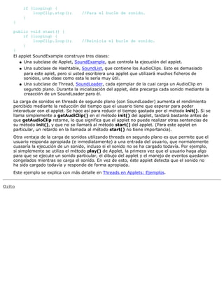 if (looping) {
loopClip.stop(); //Para el bucle de sonido.
}
}
public void start() {
if (looping) {
loopClip.loop(); //Reinicia el bucle de sonido.
}
}
El applet SoundExample construye tres clases:
Una subclase de Applet, SoundExample, que controla la ejecución del applet.q
Una subclase de Hashtable, SoundList, que contiene los AudioClips. Esto es demasiado
para este aplet, pero si usted escribiera una applet que utilizará muchos ficheros de
sonidos, una clase como esta le sería muy útil.
q
Una subclase de Thread, SoundLoader, cada ejemplar de la cual carga un AudioClip en
segundo plano. Durante la inicialización del applet, éste precarga cada sonido mediante la
creacción de un SoundLoader para él.
q
La carga de sonidos en threads de segundo plano (con SoundLoader) aumenta el rendimiento
percibido mediante la reducción del tiempo que el usuario tiene que esperar para poder
interactuar con el applet. Se hace así para reducir el tiempo gastado por el método init(). Si se
llama simplemente a getAudiClip() en el método init() del applet, tardará bastante antes de
que getAudioClip retorne, lo que significa que el applet no puede realizar otras sentencias de
su método init(), y que no se llamará al método start() del applet. (Para este applet en
particular, un retardo en la llamada al método start() no tiene importancia).
Otra ventaja de la carga de sonidos utilizando threads en segundo plano es que permite que el
usuario responda apropiada (e inmediatamente) a una entrada del usuario, que normalemente
cuasaría la ejecución de un sonido, incluso si el sonido no se ha cargado todavía. Por ejemplo,
si simplemente se utiliza el método play() de Applet, la primera vez que el usuario haga algo
para que se ejecute un sonido particular, el dibujo del applet y el manejo de eventos quedaran
congelados mientras se carga el sonido. En vez de esto, éste applet detecta que el sonido no
ha sido cargado todavía y responde de forma apropiada.
Este ejemplo se explica con más detalle en Threads en Applets: Ejemplos.
Ozito
 
